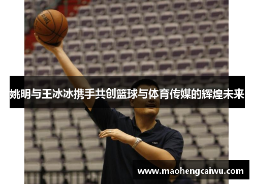 姚明与王冰冰携手共创篮球与体育传媒的辉煌未来