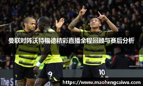 必一曼联对阵沃特福德精彩直播全程回顾与赛后分析